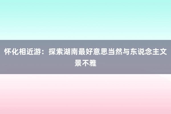 怀化相近游：探索湖南最好意思当然与东说念主文景不雅